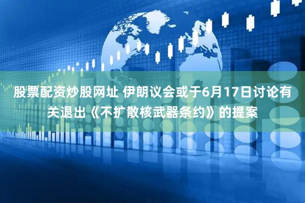 股票配资炒股网址 伊朗议会或于6月17日讨论有关退出《不扩散核武器条约》的提案
