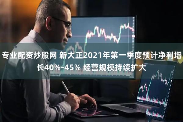 专业配资炒股网 新大正2021年第一季度预计净利增长40%-45% 经营规模持续扩大