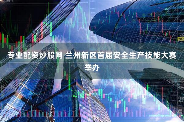 专业配资炒股网 兰州新区首届安全生产技能大赛举办