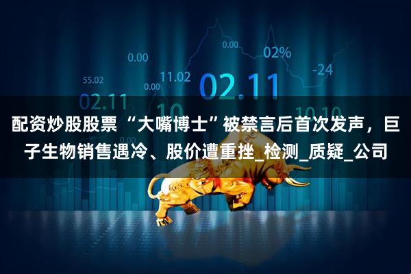 配资炒股股票 “大嘴博士”被禁言后首次发声，巨子生物销售遇冷、股价遭重挫_检测_质疑_公司