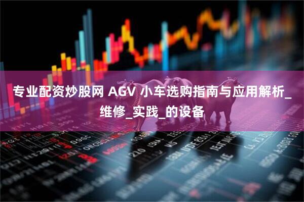 专业配资炒股网 AGV 小车选购指南与应用解析_维修_实践_的设备