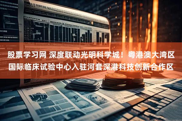 股票学习网 深度联动光明科学城！粤港澳大湾区国际临床试验中心入驻河套深港科技创新合作区