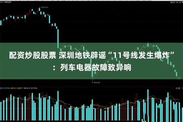 配资炒股股票 深圳地铁辟谣“11号线发生爆炸”：列车电器故障致异响
