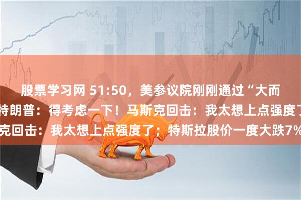 股票学习网 51:50，美参议院刚刚通过“大而美”法案！驱逐马斯克？特朗普：得考虑一下！马斯克回击：我太想上点强度了；特斯拉股价一度大跌7%