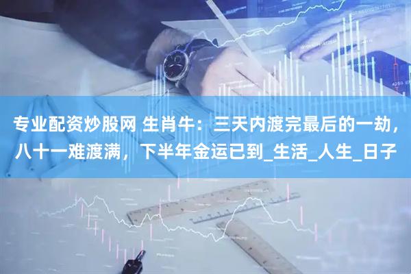 专业配资炒股网 生肖牛：三天内渡完最后的一劫，八十一难渡满，下半年金运已到_生活_人生_日子