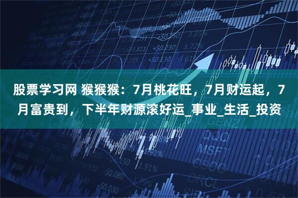 股票学习网 猴猴猴：7月桃花旺，7月财运起，7月富贵到，下半年财源滚好运_事业_生活_投资