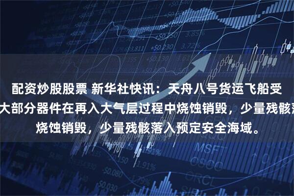 配资炒股股票 新华社快讯：天舟八号货运飞船受控再入大气层，绝大部分器件在再入大气层过程中烧蚀销毁，少量残骸落入预定安全海域。