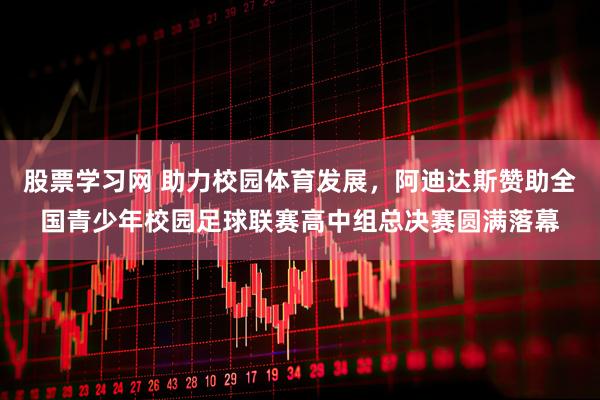 股票学习网 助力校园体育发展，阿迪达斯赞助全国青少年校园足球联赛高中组总决赛圆满落幕