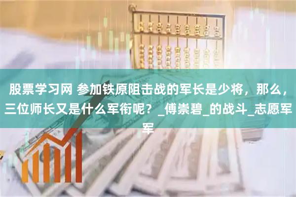 股票学习网 参加铁原阻击战的军长是少将，那么，三位师长又是什么军衔呢？_傅崇碧_的战斗_志愿军