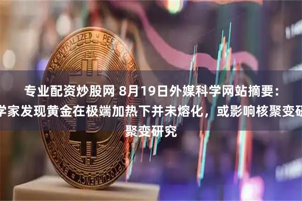 专业配资炒股网 8月19日外媒科学网站摘要：科学家发现黄金在极端加热下并未熔化，或影响核聚变研究