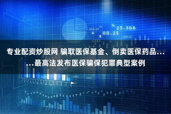 专业配资炒股网 骗取医保基金、倒卖医保药品……最高法发布医保骗保犯罪典型案例