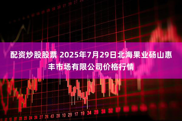 配资炒股股票 2025年7月29日北海果业砀山惠丰市场有限公司价格行情