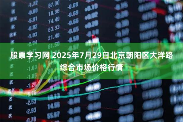 股票学习网 2025年7月29日北京朝阳区大洋路综合市场价格行情