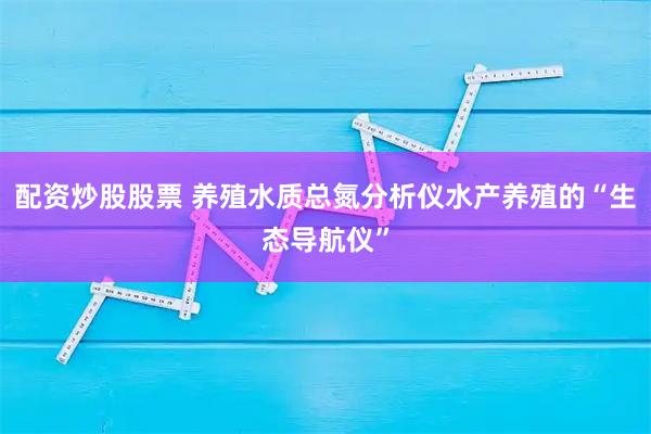 配资炒股股票 养殖水质总氮分析仪水产养殖的“生态导航仪”