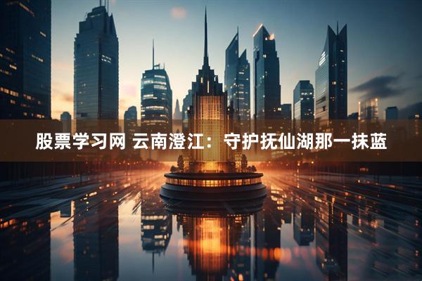 股票学习网 云南澄江：守护抚仙湖那一抹蓝