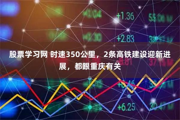 股票学习网 时速350公里，2条高铁建设迎新进展，都跟重庆有关
