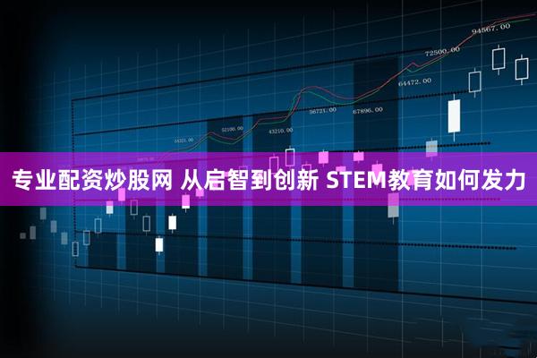 专业配资炒股网 从启智到创新 STEM教育如何发力