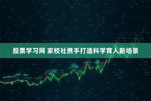 股票学习网 家校社携手打造科学育人新场景