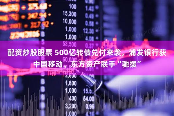 配资炒股股票 500亿转债兑付来袭，浦发银行获中国移动、东方资产联手“驰援”