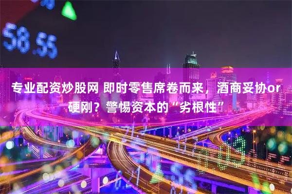 专业配资炒股网 即时零售席卷而来，酒商妥协or硬刚？警惕资本的“劣根性”