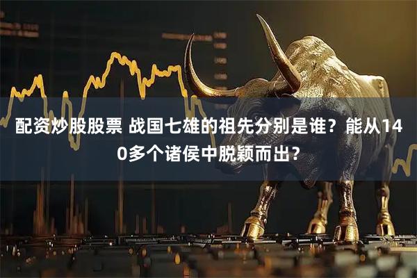 配资炒股股票 战国七雄的祖先分别是谁？能从140多个诸侯中脱颖而出？