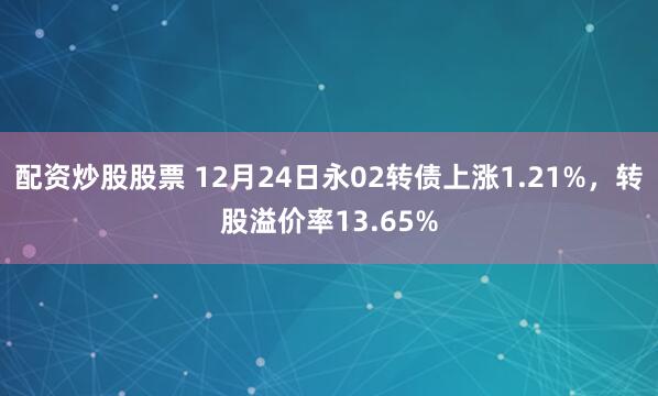 配资炒股股票 12月24日永02转债上涨1.21%，转股溢价率13.65%