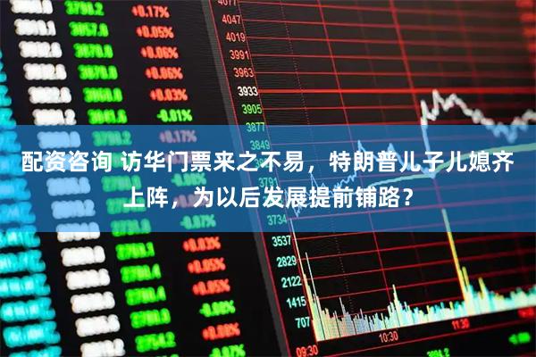 配资咨询 访华门票来之不易，特朗普儿子儿媳齐上阵，为以后发展提前铺路？