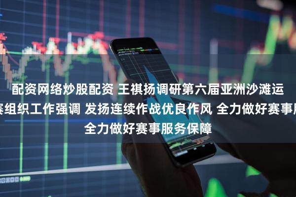 配资网络炒股配资 王祺扬调研第六届亚洲沙滩运动会竞赛组织工作强调 发扬连续作战优良作风 全力做好赛事服务保障