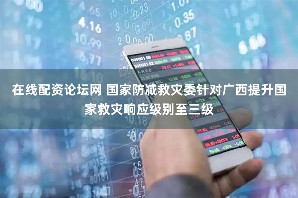 在线配资论坛网 国家防减救灾委针对广西提升国家救灾响应级别至三级