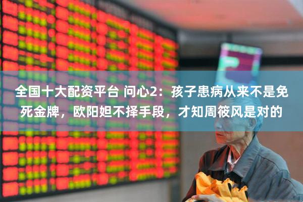 全国十大配资平台 问心2：孩子患病从来不是免死金牌，欧阳妲不择手段，才知周筱风是对的
