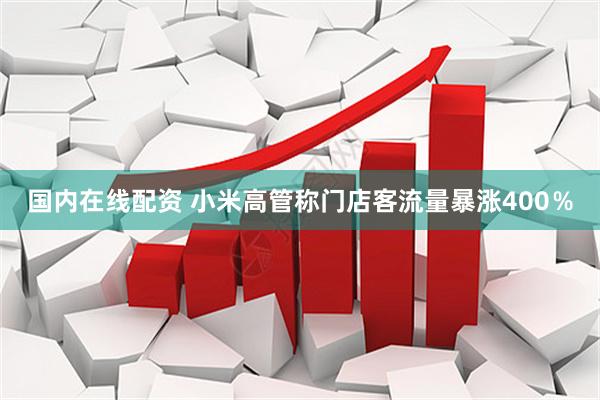 国内在线配资 小米高管称门店客流量暴涨400％